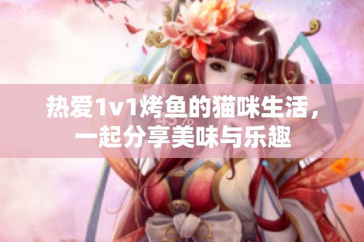 热爱1v1烤鱼的猫咪生活，一起分享美味与乐趣