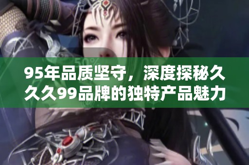 95年品质坚守，深度探秘久久久99品牌的独特产品魅力