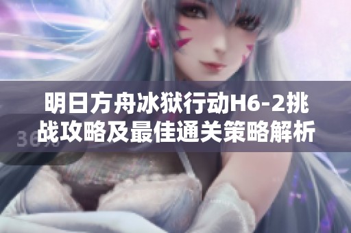明日方舟冰狱行动H6-2挑战攻略及最佳通关策略解析