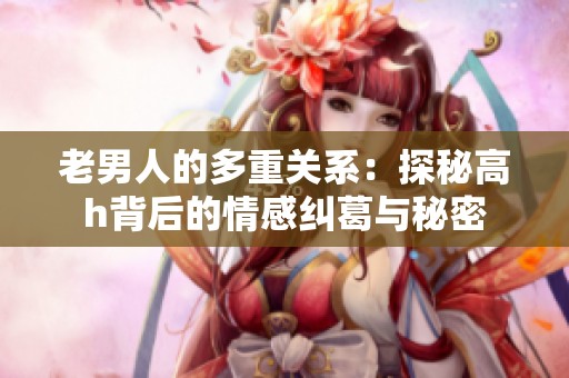 老男人的多重关系：探秘高h背后的情感纠葛与秘密