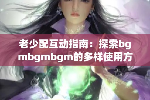 老少配互动指南：探索bgmbgmbgm的多样使用方式与乐趣