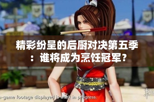 精彩纷呈的后厨对决第五季：谁将成为烹饪冠军？