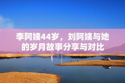 李阿姨44岁，刘阿姨与她的岁月故事分享与对比
