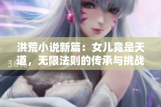 洪荒小说新篇：女儿竟是天道，无限法则的传承与挑战
