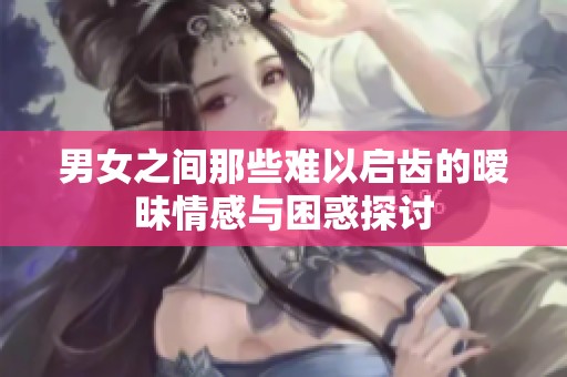 男女之间那些难以启齿的暧昧情感与困惑探讨