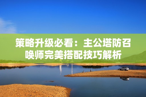 策略升级必看：主公塔防召唤师完美搭配技巧解析