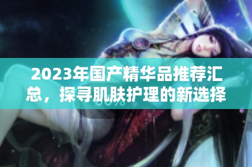 2023年国产精华品推荐汇总，探寻肌肤护理的新选择