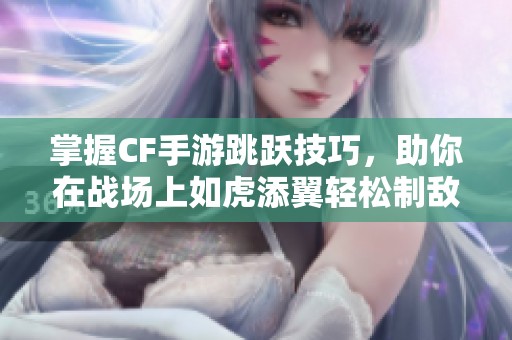 掌握CF手游跳跃技巧，助你在战场上如虎添翼轻松制敌