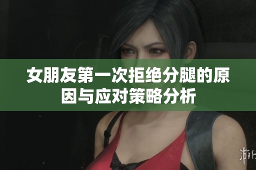 女朋友第一次拒绝分腿的原因与应对策略分析