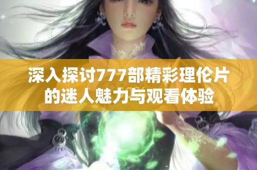 深入探讨777部精彩理伦片的迷人魅力与观看体验