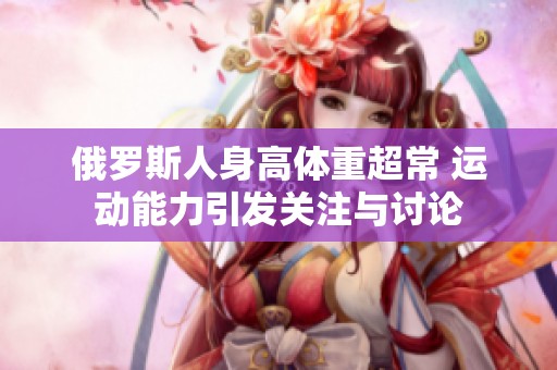 俄罗斯人身高体重超常 运动能力引发关注与讨论