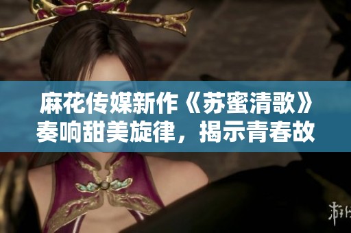 麻花传媒新作《苏蜜清歌》奏响甜美旋律，揭示青春故事