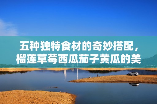 五种独特食材的奇妙搭配，榴莲草莓西瓜茄子黄瓜的美味探索