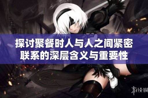 探讨聚餐时人与人之间紧密联系的深层含义与重要性