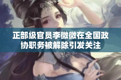 正部级官员李微微在全国政协职务被解除引发关注