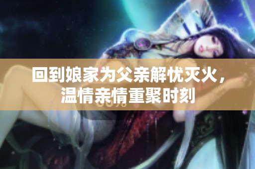 回到娘家为父亲解忧灭火，温情亲情重聚时刻