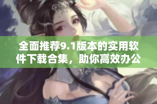 全面推荐9.1版本的实用软件下载合集，助你高效办公娱乐