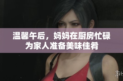 温馨午后，妈妈在厨房忙碌为家人准备美味佳肴