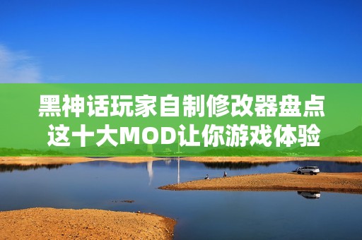 黑神话玩家自制修改器盘点 这十大MOD让你游戏体验飞跃