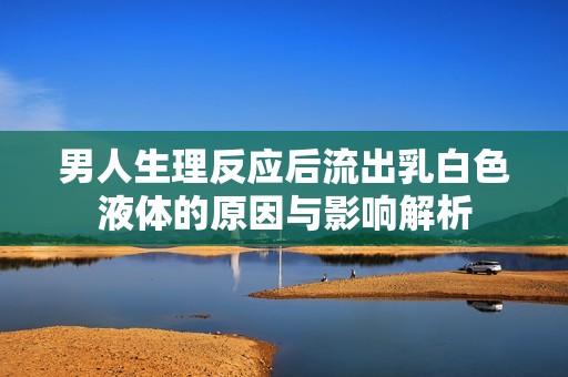 男人生理反应后流出乳白色液体的原因与影响解析