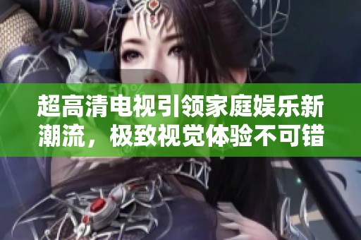 超高清电视引领家庭娱乐新潮流，极致视觉体验不可错过