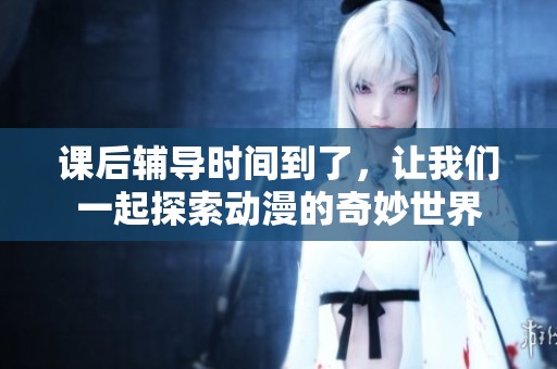 课后辅导时间到了，让我们一起探索动漫的奇妙世界