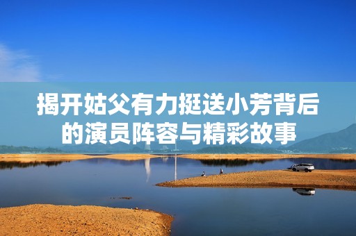 揭开姑父有力挺送小芳背后的演员阵容与精彩故事