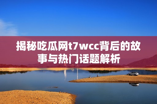 揭秘吃瓜网t7wcc背后的故事与热门话题解析