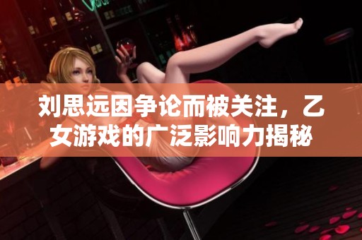 刘思远因争论而被关注，乙女游戏的广泛影响力揭秘
