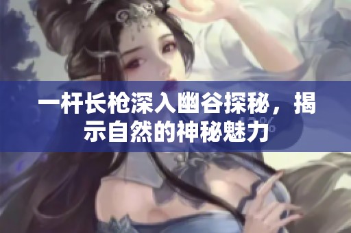 一杆长枪深入幽谷探秘，揭示自然的神秘魅力