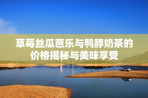 草莓丝瓜芭乐与鸭脖奶茶的价格揭秘与美味享受