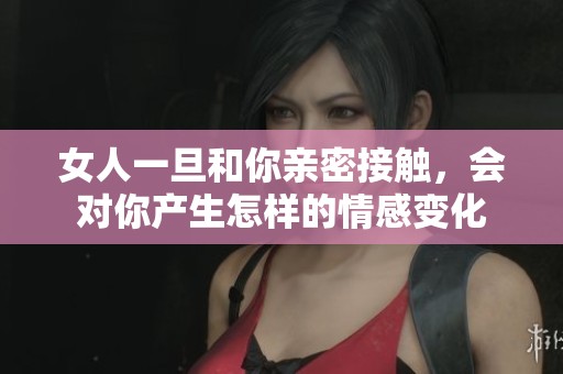 女人一旦和你亲密接触，会对你产生怎样的情感变化