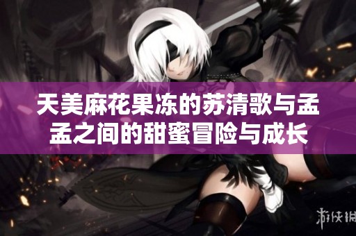 天美麻花果冻的苏清歌与孟孟之间的甜蜜冒险与成长