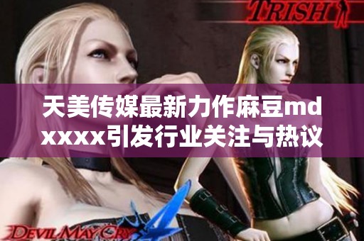 天美传媒最新力作麻豆mdxxxx引发行业关注与热议
