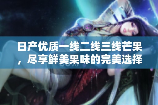 日产优质一线二线三线芒果，尽享鲜美果味的完美选择