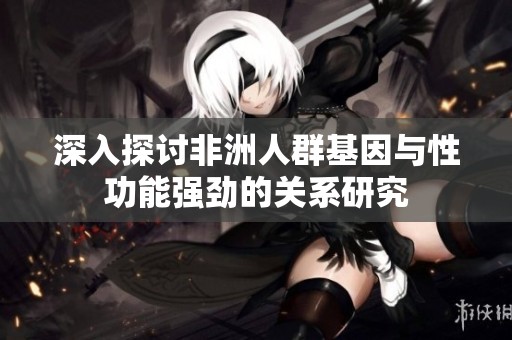 深入探讨非洲人群基因与性功能强劲的关系研究