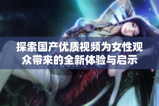 探索国产优质视频为女性观众带来的全新体验与启示
