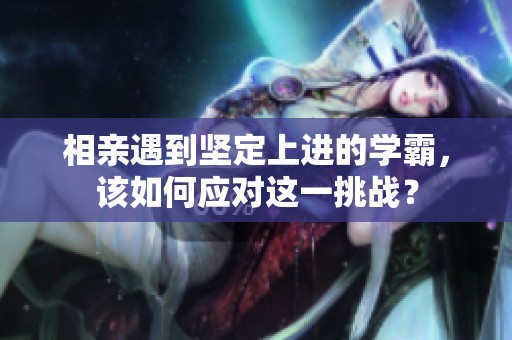 相亲遇到坚定上进的学霸，该如何应对这一挑战？