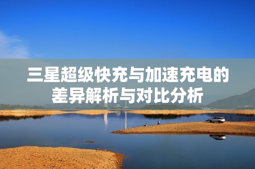 三星超级快充与加速充电的差异解析与对比分析