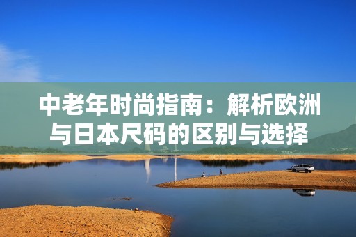 中老年时尚指南：解析欧洲与日本尺码的区别与选择