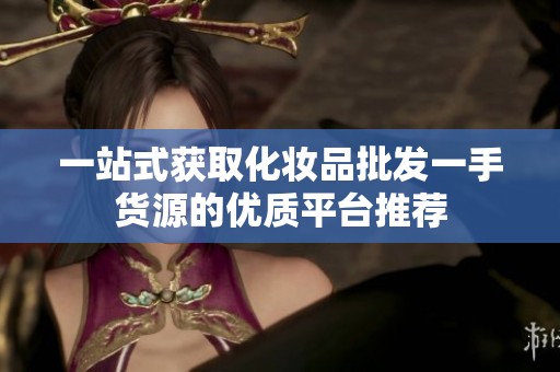 一站式获取化妆品批发一手货源的优质平台推荐