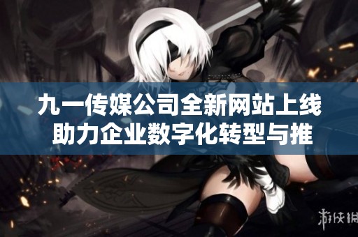 九一传媒公司全新网站上线 助力企业数字化转型与推广