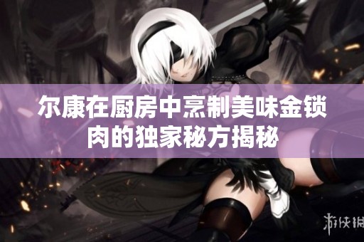 尔康在厨房中烹制美味金锁肉的独家秘方揭秘