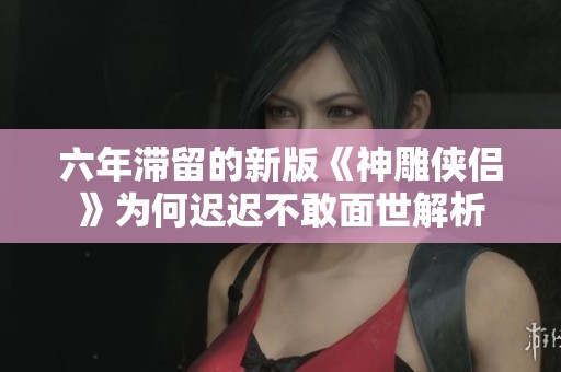 六年滞留的新版《神雕侠侣》为何迟迟不敢面世解析