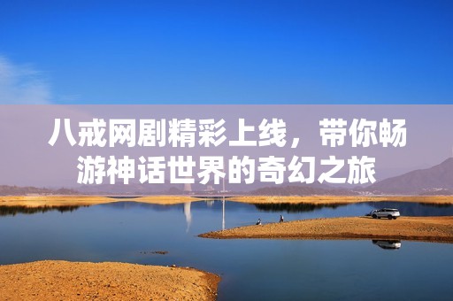 八戒网剧精彩上线，带你畅游神话世界的奇幻之旅