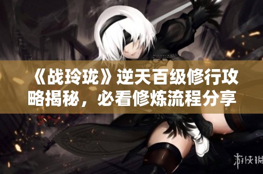 《战玲珑》逆天百级修行攻略揭秘，必看修炼流程分享！