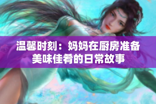 温馨时刻：妈妈在厨房准备美味佳肴的日常故事