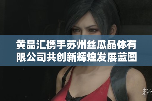 黄品汇携手苏州丝瓜晶体有限公司共创新辉煌发展蓝图