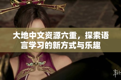 大地中文资源六重，探索语言学习的新方式与乐趣