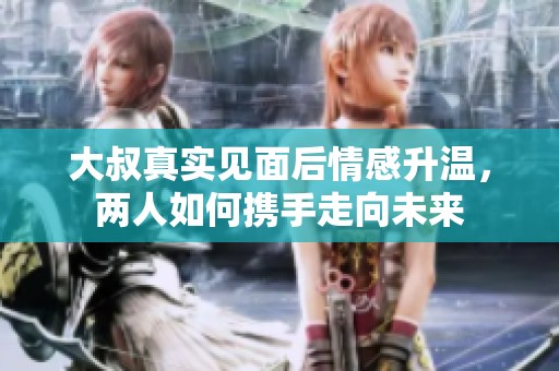 大叔真实见面后情感升温，两人如何携手走向未来